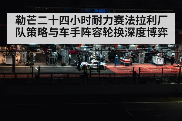 勒芒二十四小时耐力赛法拉利厂队策略与车手阵容轮换深度博弈