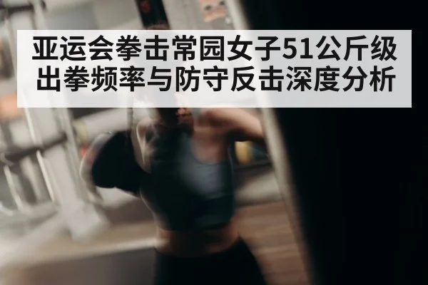 亚运会拳击常园女子51公斤级出拳频率与防守反击深度分析 | huobosports